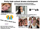 Petty high school drama starterpack Mostly harmless misunderstandings but exaggerated for personal validation B**ch *needs all the attention constantly* @arimikae wearing Miya in Black Brown *not really involved in anything yet is offended by your opinion* Yeah..She is Soo0 Toxic We'll talk about it tomorrow. Right now, she can't, okay? (she instigated the drama) This is like so..crazy