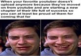 When your favorite youtuber doesn't upload anymore because they've moved on from youtube and are starting a new chapter of their life full of success so you can at least be proud of them for coming that far