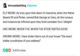 kimroyaldeathblog S'abonner ELF MEME: Ay truly upon that dawn of crescents, when the Yellow Beasts flit and flicker, named Bob George an Gary, do the rumpus and nuisance be inflicted upon they tired caretaker Gru! I delight! ORC MEME: WHEN THE. WHEN THE STEW TASTES GOOD GNOME MEME: i have stolen items out of your house *the exact stellar coordinates of your address* 005933 notes