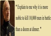" Explain to me why it is more noble to kill 10,000 men in battle than a dozen at dinner. "
