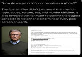 "How do we get rid of poor people as a whole?” The Epstein files didn't just reveal that the rich r---, abuse, torture, eat, and murder children. It also revealed the rich want to commit the biggest genocide in history and exterminate every poor person on earth. COOL!!!! I'm excited Also I've been thinking a lot about that question that you asked bill gates "how do we get rid of poor people as a whole" and I have an answer/ comment regarding that for you... When can I call you today to discuss this?? Sent via BlackBerry from T-Mobile From: Jeffrey Epstein <jeevacation@gmail.com> Date: Thu, 3 Feb 2011 21:08:25-0500 To: Subject: Fwd: your neice Forwarded message...... From: Barry Josephson <Barry Josephson@josephsonent.com> Date: Thu, Feb 3, 2011 at 6:16 PM Subject: Re: your neice To: "jeevacation@gmail.com" <jeevacation@gmail.com> her full name again, is she in new york for a few weeks, and sorry please have your office forward me her mom's contact info again. A friend is shooting a feature in NY and ill try to get her in.