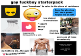 gay f------ starterpack B uses "homebase" to refer to his place of residence law student Sorry for ghosting but..are u gonna forgive me or not? or electrician *insert thirst trap* inappropriate flirting with 16 yr olds amazing first date posts one of these occasionally my hobbies are..the gym Breeding twinks People don't abandon people they love. People abandon people they were using.