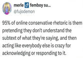 merle femboy su... @fujodemon 95% of online conservative rhetoric is them pretending they don't understand the subtext of what they're saying, and then acting like everybody else is crazy for acknowledging or responding to it.