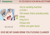 : Anonymous 892 KB GIF 01/23/26(Fri)14:34:48 No.83737688 >Go to vending machine >2 FOR 1 >Oh sweet, that's actually pretty cheap >Pay for it >Drops one >Other one gets stuck GIVE ME MY DAMN DRINK YOU F------ CLANKER