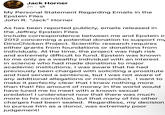 Jack Horner 2h⚫ My Personal Statement Regarding Emails in the Epstein Files John R. "Jack" Horner As has been reported publicly, emails released in the Jeffrey Epstein Files include correspondence between me and Epstein in 2012 concerning a potential donation to support my DinoChicken Project. Scientific research requires either grants from foundations or donations from individuals. At the time, the project was high risk and extremely difficult to fund. Epstein was known to me only as a wealthy individual with an interest in science who had made donations to major academic institutions. I was aware that he had previously been charged with soliciting a prostitute and had served a sentence, but I was not aware of any additional allegations or misconduct. I want to make it perfectly clear that I knew nothing more than that! No amount of money in the world would have lured me to meet with a known sexual predator! I understand now that there was much more to his conviction, but that many of his other charges had been sealed. Regardless, my decision to pursue him as a donor, was extremely poor judgement!