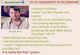 ⠀ Anonymous 56 KB JPG 01/31/26(Sat) 08:01:49 No.83802404 >sitting in kitchen >sister and her friends are nearby >all very nice, educated girls >discussing dating lives >her catholic friend whos studying her phd talks about first date "10/10" >s--- talking how stupid he was >admittedly he did sound stupid >"yeah i might just string him along because hes just that hot" it is really like that i guess.