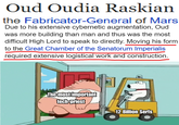 Oud Oudia Raskian the Fabricator-General of Mars Due to his extensive cybernetic augmentation, Oud was more building than man and thus was the most difficult High Lord to speak to directly. Moving his form to the Great Chamber of the Senatorum Imperialis required extensive logistical work and construction. The most important tech-priest 12 Billion Serfs