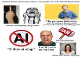 Random Person just trying to share ai images for fun on the internet Starter Pack "You're destroying the planet!" The persons intention was to make a funny post or wanted to share something cool BAN AD F u OP you're "F this ai slop!" DONE FOR The ai bot detects post as ai so it bans the ai post "I hate ai so much... stop this"
