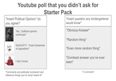 Youtube poll that you didn't ask for *Insert Political Opinion* do you agree? Yes, political opinion continues* NoOoO!!11, *insert strawman of opposition* I don't know Starter Pack *Insert question any kindergartener would know* *Obvious Answer* *Random thing* *Even more random thing* *Dumbest answer you've ever seen* *Comments are politically incoherent and reference things you've never heard of* *0 comments*