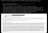 This is so awesome. They just tell you now. anna colomer @fuzzlampreave. 1d Translated from Catalan This is bleak. Jes Staley, CEO of Barclays, explaining to Epstein that he doesn't need to fear possible popular revolts against financial elites because capitalism and pop culture have pacified social movements and people now prefer consumer goods over social justice. From: Jes Staley To: Jeffrey Epstein <jeevacation@gmail.com> Subject: Date: Mon, 03 Feb 2014 01:13:16 +0000 you want to know why we are not São Paulo, watch the TV adds on the Super Bowl. Its all about hip blacks in hip cars with white women. The group that should be in the streets, has been bought off. by Jay Z Jes Staley Blue Mountain Capital This e-mail is intended only for the person or entity to which it is addressed and may contain confidential and/or privileged material. Any review, retransmission, dissemination or other use of, or taking of any action in reliance upon, the information in this e-mail by persons or entities other than the intended recipient is prohibited and may be unlawful. If you received this in error, please contact the sender and delete the material from any computer. This communication is for informational purposes only. It is not intended as and does not constitute an offer or solicitation for the purchase or sale of any financial instrument or as an official confirmation of any transaction. All market prices, data and other information are not warranted as to completeness or accuracy and are subject to change without notice. Any expected returns are provided for illustrative purposes only and are not intended to serve as, and must not be relied upon by any prospective investor as, a guaranty, an assurance, a prediction of a definitive statement of fact or a probability. Investment in funds managed by BlueMountain carries certain risks, including the risk of loss of principal. Unless indicated otherwise, performance results are presented net of fees and expenses. Certain market and economic events having an impact on performance may not repeat themselves. Any comments or statements made herein do not necessarily reflect those of BlueMountain Capital Management, LLC or its affiliates. PAST RESULTS ARE NOT NECESSARILY INDICATIVE OF FUTURE RESULTS AND NO REPRESENTATION IS MADE THAT RESULTS SIMILAR TO THOSE SHOWN CAN BE ACHIEVED.