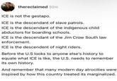 thereclaimed 30m ICE is not the gestapo. ICE is the descendant of slave patrols. ICE is the descendant of the indigenous child. abductors for boarding schools. ICE is the descendant of the Jim Crow South law enforcement. ICE is the descendent of night riders. Before the U.S looks to anyone else's history to equate what ICE is like, the U.S. needs to remember its own history. And remember that many modern day atrocities were inspired by how this country treated its marginalized.