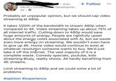 • 3rd+ + Follow GenAl | Cloud | Local Developme... 2d • Probably an unpopular opinion, but we should cap video streaming at 480p. It takes 1/20th of the bandwidth to stream 480p when compared to 4K. Video streaming takes up about 75% of all internet traffic. Cutting down to 480p would save huge amounts of energy. People are rightfully upset about the energy costs associated with Al, but we waste even more energy on streaming. We wouldn't even have to give up 4K. Home video would continue to exist at whatever resolution someone wants to buy. We'd just take it off the internet. The vast majority of it is a complete waste. Comedy specials, youtube, kids streaming Bluey, reality shows. All hardly benefiting from 4K streams. Limit streaming to 480p and we could solve a lot of problems. #opinion #experience