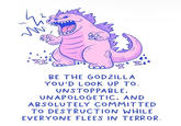 BE THE GODZILLA YOU'D LOOK UP TO. UNSTOPPABLE, UNAPOLOGETIC, AND ABSOLUTELY COMMITTED TO DESTRUCTION WHILE EVERYONE FLEES IN TERROR.