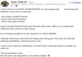 Tyler Todt. 2nd Husband | Father | Christ Follower | Inspiration & hope for ... 2h I don't think it's EVER APPROPRIATE to have opposite friends once you're married. •You have couple friends. •Guys have guy friends. ⚫Girls have girl friends. + Follow heterosexual Guys should NEVER have girl friends they text, talk to, or hang with without their wives & vice versa. It's inviting trouble & to be honest it's JUST WEIRD. I barely have any free time to hang with the guys that are my friends playing pickelball, shooting guns, etc. I can't even fathom what/why I would have a female friend outside my wife for. *One exception only. My 10 year old daughter is my best buddy!