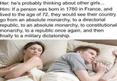 Her: he's probably thinking about other girls... Him: If a person was born in 1780 in France, and lived to the age of 72, they would see their country go from an absolute monarchy, to a directorial republic, to an absolute monarchy, to constitutional monarchy, to a republic once again, and then finally to a military dictatorship.