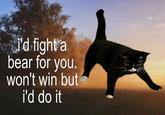 'd fight a bear for you. won't win but i'd do it