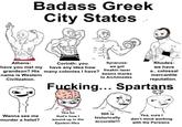 Badass Greek City States Athens: have you met my Corinth: you have any idea how Syracuse: we got grandson? His many colonies I have? freakin laser name is Western Civilization. beams thanks to Archimedes Rhodes: we have a.. colossal mercantile reputation. F------... Spartans Wanna see me murder a helot? Yea so that's how I wound up in the Epstein files 300 is historically Yea, sure I don't mind working accurate!!! with the Persians