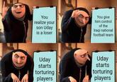You realize your son Uday is a loser You give him control of the Iraqi national football team Uday starts torturing players Uday starts torturing players