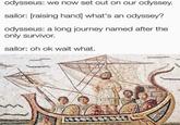 odysseus: we now set out on our odyssey. sailor: [raising hand] what's an odyssey? odysseus: a long journey named after the only survivor. sailor: oh ok wait what.