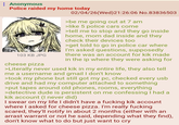 : Anonymous Police raided my home today 103 KB JPG cheese pizza 02/04/26 (Wed)21:26:06 No.83836503 >be me going out at 7 am >like 5 police cars come >tell me to stop and they go inside home, mom dad inside and they check their devices too >get told to go in police car where I'm asked questions, supposedly there was an account for kik made in the ip where they were asking for >Literally never used kik in my entire life, they also tell me a username and gmail I don't know >took my phone but still got my pc, checked every usb drive and had my computer attached to something >put tapes around old phones, rooms, everything >detective dude is persistent on me confessing I had a kik account (I never did) I swear on my life I didn't have a f------ kik account where I asked for cheese pizza. I'm really f------ scared, they'll notify in about 2 months (either with an arrast warrant or not he said, depending what they find), don't know what to do but just want to cry
