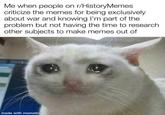 Me when people on r/History Memes criticize the memes for being exclusively about war and knowing I'm part of the problem but not having the time to research. other subjects to make memes out of made with mematic