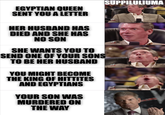 EGYPTIAN QUEEN SENT YOU A LETTER HER HUSBAND HAS DIED AND SHE HAS NO SON SHE WANTS YOU TO SEND ONE OF YOUR SONS TO BE HER HUSBAND YOU MIGHT BECOME THE KING OF HITTITES AND EGYPTIANS YOUR SON WAS MURDERED ON THE WAY SUPPILULIUMA