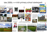 late 2000s (rural) irish primary school starterpack unior infants and 2nd class in the same classroom that one teacher who was clearly the missing link teacher's lounge has a 90 inch flatscreen for whatever reason Bun go Bo these things everywhere the pitch was some guy's back garden the incident Education go to mass or be a pariah ALIVE-Q 8 rollo f------ dying kicked the ball into knights of god (gaelic team) always reach a position of power, probably getting bet on "apparently X/Y/Z is an atheist" life goals were to be either a farmer or housewife with 10 kids the kids of the dairy farmer (school's biggest sponsor) are treated like gods aul' margaret's front garden, where it will stay forever pray every hour spends everything on the weapons-grade gaelic pitch good luck if you aren't irish or white (goal was a fishing net) eye-sore extension used to be a church