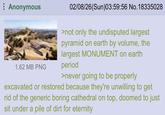 Anonymous 1.62 MB PNG 02/08/26(Sun)03:59:56 No. 18335028 >not only the undisputed largest pyramid on earth by volume, the largest MONUMENT on earth period >never going to be properly excavated or restored because they're unwilling to get rid of the generic boring cathedral on top, doomed to just sit under a pile of dirt for eternity