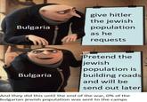 Bulgaria give hitler the jewish population as he requests Bulgaria Pretend the jewish population is building roads and will be send out later And they did this until the end of the war, 0% of the bulgarian jewish population was sent to the camps
