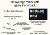 the average roblox cafe game starterpack On Sale Owned, Not Owned View As You is either active or dead XP XP Unlimited Hunger 99 Increased Invent... 149 Shift Leader Job © 2999 Faster Cooking Ⓒ 149 [STACKS] 2x Poin... 399 [STACKS] 1.5x Poi... 299 Buy Buy Buy Buy Buy Buy workers probably never got a real job "|-", " " bribes you into joining another game just to work there after passing an "application job" "Do not troll please." the game is horribly oversaturated or an actual good game design Efficient Employee Ⓒ299 Premium 499 Unlimited Sprint 199 Buy Buy Buy a thousand microtransactions (some of which are worse than ubisoft) a thousand popups that beg you to join their group common target to raids, trollers, and exploiters
