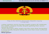 : Anonymous 02/08/26(Sun)12:47:29 No.219087111 A Flag_of_the_German_Democratic_Republic.svg.png 115 KB PNG >other eastern euros except maybe yugos all celebrate the USSR collapse fondly despite getting their asses saved by them >East Germany after yugos are the ones that remember it most fondly despite being the one that most suffered anexation What gives?