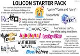 LOLICON STARTER PACK in a constant fandom war with other lolicons who happen to like yuri as if both sides don't lust over high schoolers Re:to 0 good deeds done 0 contributions to society imgflip.com "c----"/"cute and funny" "uooohhhh" feeling attraction towards adult women calling anyone who does a "tourist" and hurling racial and LGBTQphobic slurs at them 7 days a week spent trying to convince HYOVERSE people they're not a p--------- TAZUR LANE has "minors dni" in bio while being into them Mushoku KONOSUBA!, Lucky Star Tensei Jobless reincarnation Fate Grand フェイト/グランドオーダー Order GOD'S BLESSING ON THIS WONDERFUL WORLD! WUTHERING wastes mental gymnastics on excusing jerking off WAVES to pictures of fictional minors Blue Archive tells the normal people in their fandoms to get out because they're enjoying media in the wrong way (not being attracted to minors) compares yuri likers to "epstein" as if they themselves aren't his most loyal followers