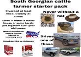 South Georgian cattle farmer starter pack Divorced at least once, usually 3+ times Lives in either a trailer house or some barely put together 100+ year old house. Works a second job, usually fencing, logging, or veterinary work R⭑GALF USA FIGHTING FOR THE INDEPENDENT U.S. CATTLE PRODUCER Smokes like a chimney CORONELL CORONELL SWISHER SWISHER SV SWISHER SWE SWISHER SWEETS SWISHER SWEETS SWISHER SWEETS SWISH SWISHER SWEETS 9. CORONELLA OROHEL CORONELLA SWISHER SWEETS CORONELLA SWISHER SWEETS CORONELLA PACK CIGARS PLEASE DON'T LITTER RED LABEL FILTER CIGARETTES color should he interpreted to mean safer. Nothing ab FOR PRODUCT 800-627-5200 PHUSA.COM Marhoro RED LABEL Marlboro RED LABEL RICH SMOOTH ORIGINAL FLAVOR Never without a Drives one of these 2500 hat www.govdeals.com www.govdeals.com www.goud