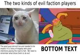 The two kinds of evil faction players. The good guys are evil too and needed to be stoped. It's a story of tragedy with good intentions paving the road to hell. We need to remember what drove them to do evil BOTTOM TEXT