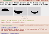 Anonymous 02/09/26(Mon) 10:52:28 No.83874036 Use the scroll bar below to find the image that is not like the others, then click Next. file.png 20 KB PNG >i just masturbated to a 4chan captcha i've officially hit rock bottom Anonymous >>83874036 (OP) # 02/09/26(Mon)11:10:20 No.83874128 What did you imagine doing to the captcha, OP? Tell me all about it in graphic detail. >>83874175 # >>83874424 #