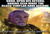 DORN, UPON HIS RETURN, HAVING SEEN WHAT THE BLACK TEMPLAR HAVE BECOME You are not serious people.