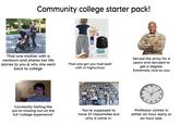Community college starter pack! That one mother with a newborn and shares her life stories to you & why she went back to college Extra That one girl you had beef with in highschool Served the army for 4 years and decided to get a degree. Extremely nice to you 12 11 1 10 2 9 3 8 4 7 5 6 Constantly feeling like you're missing out on the full "college experience" You're supposed to have 27 classmates but only 4 come in. Professor comes in either an hour early or an hour late.