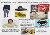 "27 year old that's never had a full-time job" starterpack HOT POCKETS PEPPERONI PIZZA 2 Gets jealous of all his friends that are building their careers, but is not motivated enough to do anything about it. Mom attempts to put her foot down every few weeks, but never follows through "College was not for me dude, universities are a rip off" Worked as a cashier from ages 17-18