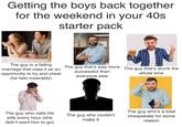 Getting the boys back together for the weekend in your 40s starter pack The guy in a failing marriage that uses it as an opportunity to try and cheat (he fails miserably) The guy that's way more The guy that's drunk the successful than everyone else whole time dre The guy who calls his wife every hour (she didn't want him to go) The guy who couldn't make it The guy who's a total cheapskate for some reason
