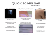 QUICK 20 MIN NAP starter pack pitch black outside "I'll just close my eyes for a sec" *instantly unconscious* this or... is it AM or PM? drool puddle the size of Lake Michigan ... remote control imprint on face checking phone 4 times to confirm time 3 missed calls from mom (she thinks you're dead) somehow more exhausted than before pillow in death grip MESSAGES Missed Calls I miss you MESSAGES Missed Calls Why aren't you answering my calls? MESSAGES Missed Calls Wyd now now now arm completely dead mouth tastes like something died voice deeper than Morgan Freeman @recolorist