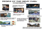 PEOPLE AT THE DRIVE-THRU STARTERPACK "Heyyyy, this is my first time coming here!" "Could you give me a second/minute?" "What?! You're out of it....shoot!" Ones that start laughing for no reason "I just came through here earlier and I didn't get my sauces!" Ones that have to make it Smell of diesel fuel more complicated than it has to be or skunk-weed seeping through the kitchen Giving order in max volume (Wub-bub-bub-bub-wub-bub-bub- bub-wub-bub-bub-wub-bub-bub)