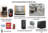Small Company Breakroom Starter Pack Keurig or Coffee Machine from the early 2000s alamy Despite having cupboards, they are completely unused Eerie and empty, with cold lighting. Belongs in r/liminalspace MAXWELL HOUSE Folgers Only these brands McCafe 12 An employee's forgotten lunchbox that's been there at least 5 years Can't forget one of these bad boys Wall mounted TV from 2008 that's permanently playing the news on mute