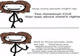 Now some people might say- The American Civil War was about state's rights And to those people, kids, we say, 'Don't base your opinions around the 'Lost Cause' school of history. It romanticies the South and is extremely inaccurate. Read a wide range of sources to help you understand the context behind the conflict