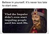 Believe in yourself. It's never too late to start over. Vlad the Impaler didn't even start impaling people until his mid-30s.
