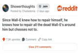 Showerthoughts + Join Posted by Chadadonia · 2 days ago reddit Since Wall-E knew how to repair himself, he knows how to repair all the dead Wall-E's around him but chooses not to. 7.3K upvotes Comment Copy link View 211 comments