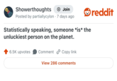 Showerthoughts Join Posted by partiallycylon 7 days ago Statistically speaking, someone *is* the unluckiest person on the planet. reddit 6.5K upvotes Comment Copy link View 286 comments