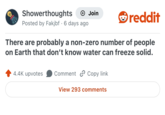 Showerthoughts Join reddit • Posted by Fakjbf 6 days ago There are probably a non-zero number of people on Earth that don't know water can freeze solid. 4.4K upvotes Comment Copy link View 293 comments