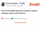 Showerthoughts Join Posted by 103048 · 5 days ago reddit We are all weirdly okay with computer cameras needing a way to cover the lens. 3.9K upvotes Comment Copy link View 270 comments