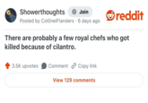 Showerthoughts Join Posted by Colonel Flanders · 6 days ago • reddit There are probably a few royal chefs who got killed because of cilantro. 3.5K upvotes Comment Copy link View 129 comments