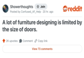 Showerthoughts Join Posted by Confused_AF_Help 20 hr. ago . reddit A lot of furniture designing is limited by the size of doors. 2K upvotes Comment Copy link View 73 comments